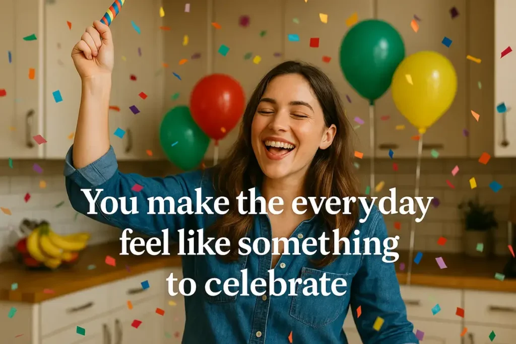 You make the everyday feel like something to celebrate.