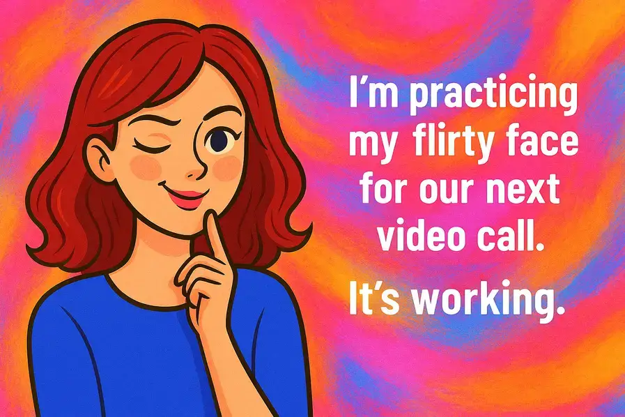 I’m practicing my flirty face for our next video call. It’s working.